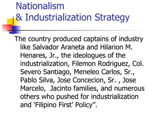 Nationalism
& Industrialization Strategy

The country produced captains of industry
 like Salvador Araneta and Hilarion M.
 Henares, Jr., the ideologues of the
 industrialization, Filemon Rodriguez, Col.
 Severo Santiago, Meneleo Carlos, Sr.,
 Pablo Silva, Jose Concecion, Sr. , Jose
 Marcelo, Jacinto families, and numerous
 others who pushed for industrialization
 and ‘Filipino First’ Policy”.
 