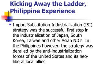 Kicking Away the Ladder,
Philippine Experience

   Import Substitution Industrialization (ISI)
    strategy was the successful first step in
    the industrialization of Japan, South
    Korea, Taiwan and other Asian NICs. In
    the Philippines however, the strategy was
    derailed by the anti-industrialization
    forces of the United States and its neo-
    liberal local allies.
 