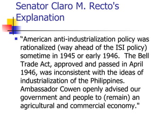 Senator Claro M. Recto's
Explanation

   “American anti-industrialization policy was
    rationalized (way ahead of the ISI policy)
    sometime in 1945 or early 1946. The Bell
    Trade Act, approved and passed in April
    1946, was inconsistent with the ideas of
    industrialization of the Philippines.
    Ambassador Cowen openly advised our
    government and people to (remain) an
    agricultural and commercial economy."
 
