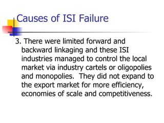 Causes of ISI Failure

3. There were limited forward and
  backward linkaging and these ISI
  industries managed to control the local
  market via industry cartels or oligopolies
  and monopolies. They did not expand to
  the export market for more efficiency,
  economies of scale and competitiveness.
 