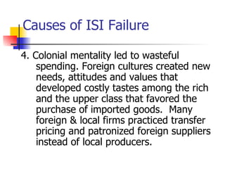 Causes of ISI Failure

4. Colonial mentality led to wasteful
    spending. Foreign cultures created new
    needs, attitudes and values that
    developed costly tastes among the rich
    and the upper class that favored the
    purchase of imported goods. Many
    foreign & local firms practiced transfer
    pricing and patronized foreign suppliers
    instead of local producers.
 