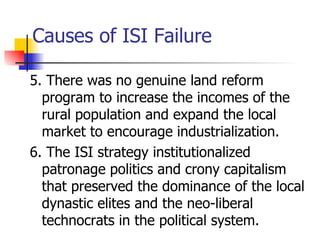 Causes of ISI Failure

5. There was no genuine land reform
  program to increase the incomes of the
  rural population and expand the local
  market to encourage industrialization.
6. The ISI strategy institutionalized
  patronage politics and crony capitalism
  that preserved the dominance of the local
  dynastic elites and the neo-liberal
  technocrats in the political system.
 