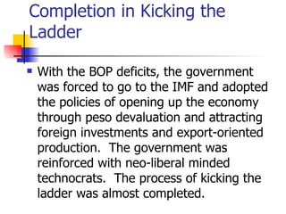 Completion in Kicking the
Ladder

   With the BOP deficits, the government
    was forced to go to the IMF and adopted
    the policies of opening up the economy
    through peso devaluation and attracting
    foreign investments and export-oriented
    production. The government was
    reinforced with neo-liberal minded
    technocrats. The process of kicking the
    ladder was almost completed.
 