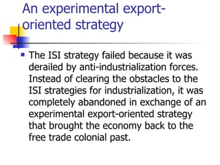An experimental export-
oriented strategy

   The ISI strategy failed because it was
    derailed by anti-industrialization forces.
    Instead of clearing the obstacles to the
    ISI strategies for industrialization, it was
    completely abandoned in exchange of an
    experimental export-oriented strategy
    that brought the economy back to the
    free trade colonial past.
 