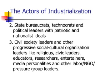 The Actors of Industrialization

2. State bureaucrats, technocrats and
  political leaders with patriotic and
  nationalist ideals
3. Civil society leaders and other
  progressive social-cultural organization
  leaders like religious, civic leaders,
  educators, researchers, entertainers,
  media personalities and other labor/NGO/
  pressure group leaders.
 