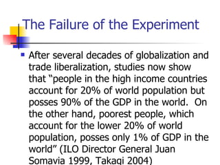 The Failure of the Experiment

   After several decades of globalization and
    trade liberalization, studies now show
    that “people in the high income countries
    account for 20% of world population but
    posses 90% of the GDP in the world. On
    the other hand, poorest people, which
    account for the lower 20% of world
    population, posses only 1% of GDP in the
    world” (ILO Director General Juan
    Somavia 1999, Takagi 2004)
 