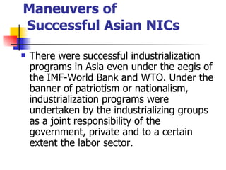Maneuvers of
Successful Asian NICs
   There were successful industrialization
    programs in Asia even under the aegis of
    the IMF-World Bank and WTO. Under the
    banner of patriotism or nationalism,
    industrialization programs were
    undertaken by the industrializing groups
    as a joint responsibility of the
    government, private and to a certain
    extent the labor sector.
 