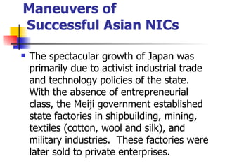 Maneuvers of
Successful Asian NICs

   The spectacular growth of Japan was
    primarily due to activist industrial trade
    and technology policies of the state.
    With the absence of entrepreneurial
    class, the Meiji government established
    state factories in shipbuilding, mining,
    textiles (cotton, wool and silk), and
    military industries. These factories were
    later sold to private enterprises.
 