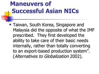Maneuvers of
Successful Asian NICs

   Taiwan, South Korea, Singapore and
    Malaysia did the opposite of what the IMF
    prescribed. They first developed the
    ability to take care of their basic needs
    internally, rather than totally converting
    to an export-based production system”.
    (Alternatives to Globalization 2002).
 