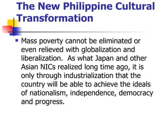 The New Philippine Cultural
Transformation

   Mass poverty cannot be eliminated or
    even relieved with globalization and
    liberalization. As what Japan and other
    Asian NICs realized long time ago, it is
    only through industrialization that the
    country will be able to achieve the ideals
    of nationalism, independence, democracy
    and progress.
 