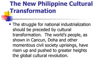 The New Philippine Cultural
Transformation

   The struggle for national industrialization
    should be preceded by cultural
    transformation. The world’s people, as
    shown in Cancun, Doha and other
    momentous civil society uprisings, have
    risen up and pushed to greater heights
    the global cultural revolution.
 