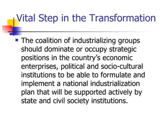 Vital Step in the Transformation

   The coalition of industrializing groups
    should dominate or occupy strategic
    positions in the country’s economic
    enterprises, political and socio-cultural
    institutions to be able to formulate and
    implement a national industrialization
    plan that will be supported actively by
    state and civil society institutions.
 