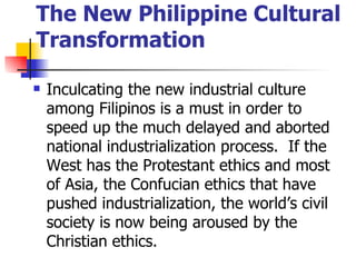 The New Philippine Cultural
Transformation

   Inculcating the new industrial culture
    among Filipinos is a must in order to
    speed up the much delayed and aborted
    national industrialization process. If the
    West has the Protestant ethics and most
    of Asia, the Confucian ethics that have
    pushed industrialization, the world’s civil
    society is now being aroused by the
    Christian ethics.
 