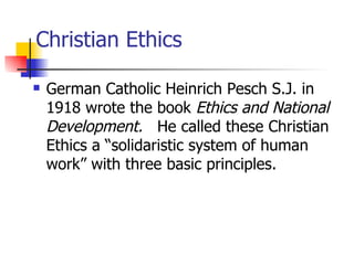 Christian Ethics

   German Catholic Heinrich Pesch S.J. in
    1918 wrote the book Ethics and National
    Development. He called these Christian
    Ethics a “solidaristic system of human
    work” with three basic principles.
 