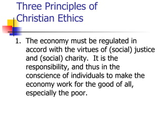 Three Principles of
Christian Ethics

1. The economy must be regulated in
   accord with the virtues of (social) justice
   and (social) charity. It is the
   responsibility, and thus in the
   conscience of individuals to make the
   economy work for the good of all,
   especially the poor.
 