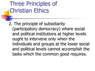 Three Principles of
Christian Ethics

2. The principle of subsidiarity
  (participatory democracy) where social
  and political institutions at higher levels
  ought to intervene only when the
  individuals and groups at the lower social
  and political levels cannot accomplish the
  tasks which the common good requires.
 