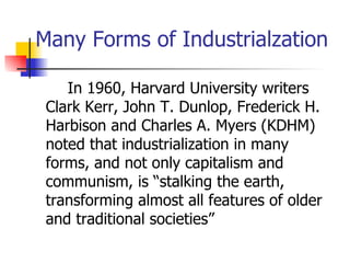 Many Forms of Industrialzation

    In 1960, Harvard University writers
 Clark Kerr, John T. Dunlop, Frederick H.
 Harbison and Charles A. Myers (KDHM)
 noted that industrialization in many
 forms, and not only capitalism and
 communism, is “stalking the earth,
 transforming almost all features of older
 and traditional societies”
 