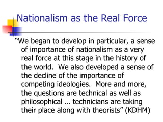 Nationalism as the Real Force

“We began to develop in particular, a sense
 of importance of nationalism as a very
 real force at this stage in the history of
 the world. We also developed a sense of
 the decline of the importance of
 competing ideologies. More and more,
 the questions are technical as well as
 philosophical … technicians are taking
 their place along with theorists” (KDHM)
 