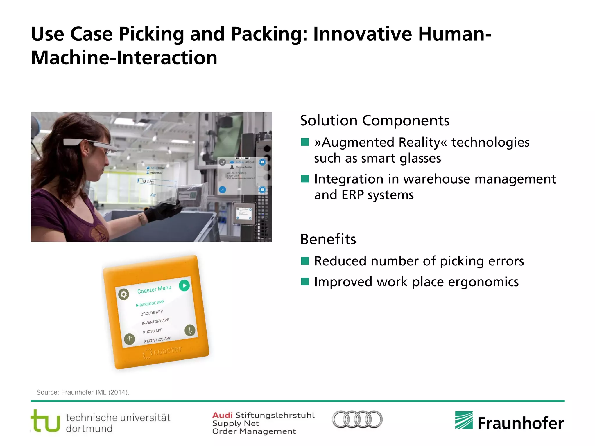 © Fraunhofer ·· Seite 7
Use Case Picking and Packing: Innovative Human-
Machine-Interaction
Source: Fraunhofer IML (2014).
Solution Components
 »Augmented Reality« technologies
such as smart glasses
 Integration in warehouse management
and ERP systems
Benefits
 Reduced number of picking errors
 Improved work place ergonomics
 
