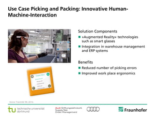 © Fraunhofer ·· Seite 7
Use Case Picking and Packing: Innovative Human-
Machine-Interaction
Source: Fraunhofer IML (2014).
Solution Components
 »Augmented Reality« technologies
such as smart glasses
 Integration in warehouse management
and ERP systems
Benefits
 Reduced number of picking errors
 Improved work place ergonomics
 