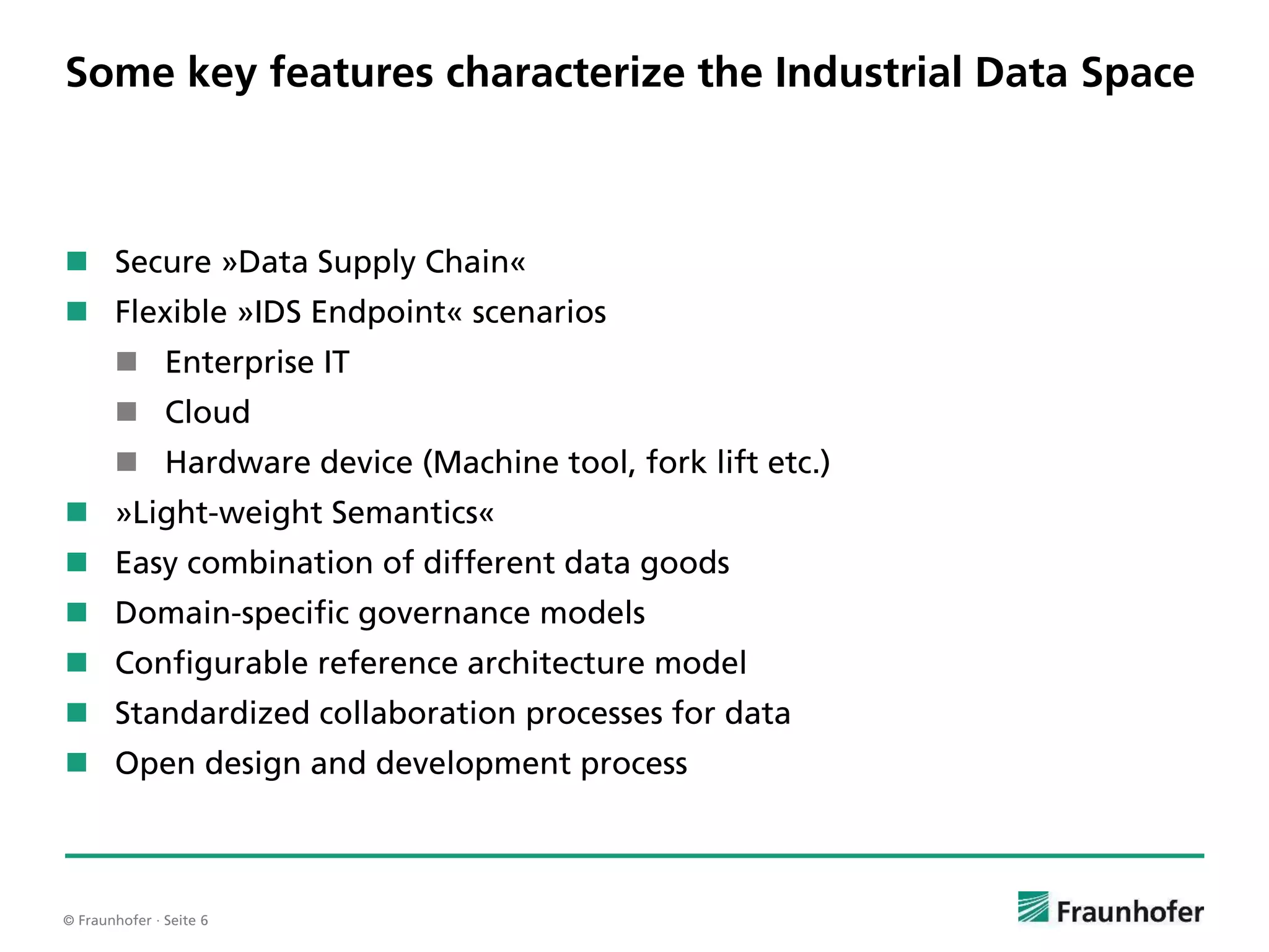 © Fraunhofer · Seite 6
Some key features characterize the Industrial Data Space
 Secure »Data Supply Chain«
 Flexible »IDS Endpoint« scenarios
 Enterprise IT
 Cloud
 Hardware device (Machine tool, fork lift etc.)
 »Light-weight Semantics«
 Easy combination of different data goods
 Domain-specific governance models
 Configurable reference architecture model
 Standardized collaboration processes for data
 Open design and development process
 