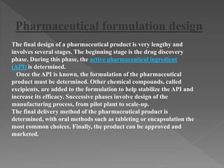 The final design of a pharmaceutical product is very lengthy and
involves several stages. The beginning stage is the drug discovery
phase. During this phase, the active pharmaceutical ingredient
(API) is determined.
Once the API is known, the formulation of the pharmaceutical
product must be determined. Other chemical compounds, called
excipients, are added to the formulation to help stabilize the API and
increase its efficacy. Successive phases involve design of the
manufacturing process, from pilot plant to scale-up.
The final delivery method of the pharmaceutical product is
determined, with oral methods such as tableting or encapsulation the
most common choices. Finally, the product can be approved and
marketed.
Pharmaceutical formulation design
 
