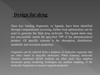 Design for drug
Once key binding fragments, or ligands, have been identified
through computational screening, further lead optimization can be
used to generate the final drug molecule. The ligand alone may
not successfully match the specified TPP of the pharmaceutical
product. Of specific concern is the absorption, distribution,
metabolic and excretion properties.
Fragments can be selected from a database of molecular segments that
are often found in drug-like molecules. When scanning molecular
libraries, traditional QSAR methods are often used. New adaptive
functional group reordering techniques use random sampling of the
molecular fragments to measure targeted properties
 