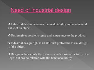 Industrial design increases the marketability and commercial
value of an object.
Design gives aesthetic sense and appearance to the product .
Industrial design right is an IPR that protect the visual design
of the object
Design includes only the features which looks attractive to the
eyes but has no relation with the functional utility.
 