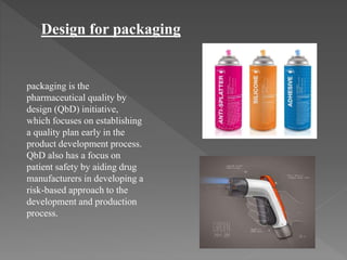 Design for packaging
packaging is the
pharmaceutical quality by
design (QbD) initiative,
which focuses on establishing
a quality plan early in the
product development process.
QbD also has a focus on
patient safety by aiding drug
manufacturers in developing a
risk-based approach to the
development and production
process.
 