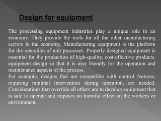 The processing equipment industries play a unique role in an
economy. They provide the tools for all the other manufacturing
sectors in the economy. Manufacturing equipment is the platform
for the operation of unit processes. Properly designed equipment is
essential for the production of high-quality, cost-effective products.
equipment design so that it is user friendly for the operation and
maintenance aspects of the process.
For example, designs that are compatible with control features,
requiring minimal intervention during operation, are needed.
Considerations that override all others are to develop equipment that
is safe to operate and imposes no harmful effect on the workers or
environment.
Design for equipment
 