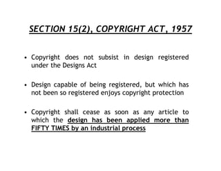 SECTION 15(2), COPYRIGHT ACT, 1957


• Copyright does not subsist in design registered
  under the Designs Act

• Design capable of being registered, but which has
  not been so registered enjoys copyright protection

• Copyright shall cease as soon as any article to
  which the design has been applied more than
  FIFTY TIMES by an industrial process
 