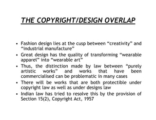 THE COPYRIGHT/DESIGN OVERLAP


• Fashion design lies at the cusp between “creativity” and
  “industrial manufacture”
• Great design has the quality of transforming “wearable
  apparel” into “wearable art”
• Thus, the distinction made by law between “purely
  artistic works” and works that have been
  commercialised can be problematic in many cases
• There will be works that are both protectible under
  copyright law as well as under designs law
• Indian law has tried to resolve this by the provision of
  Section 15(2), Copyright Act, 1957
 