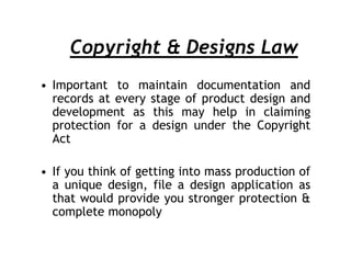 Copyright & Designs Law
• Important to maintain documentation and
  records at every stage of product design and
  development as this may help in claiming
  protection for a design under the Copyright
  Act

• If you think of getting into mass production of
  a unique design, file a design application as
  that would provide you stronger protection &
  complete monopoly
 