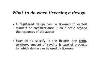 What to do when licensing a design

• A registered design can be licensed to exploit
  markets or commercialise it on a scale beyond
  the resources of the author

• Essential to specify in the license- the term,
  territory, amount of royalty & type of products
  for which design can be used by licensee
 