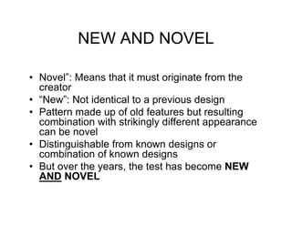 NEW AND NOVEL

• Novel”: Means that it must originate from the
  creator
• “New”: Not identical to a previous design
• Pattern made up of old features but resulting
  combination with strikingly different appearance
  can be novel
• Distinguishable from known designs or
  combination of known designs
• But over the years, the test has become NEW
  AND NOVEL
 