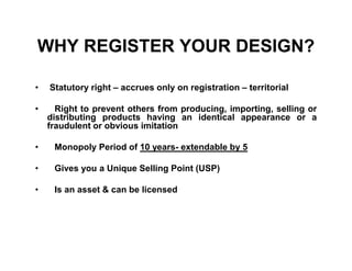 WHY REGISTER YOUR DESIGN?

•   Statutory right – accrues only on registration – territorial

•     Right to prevent others from producing, importing, selling or
    distributing products having an identical appearance or a
    fraudulent or obvious imitation

•    Monopoly Period of 10 years- extendable by 5

•    Gives you a Unique Selling Point (USP)

•    Is an asset & can be licensed
 