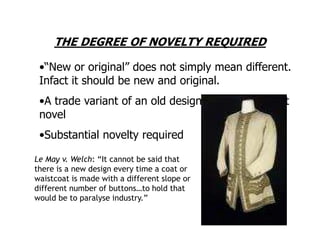 THE DEGREE OF NOVELTY REQUIRED

 •“New or original” does not simply mean different.
 Infact it should be new and original.
 •A trade variant of an old design does not make it
 novel
 •Substantial novelty required

Le May v. Welch: “It cannot be said that
there is a new design every time a coat or
waistcoat is made with a different slope or
different number of buttons…to hold that
would be to paralyse industry.”
 