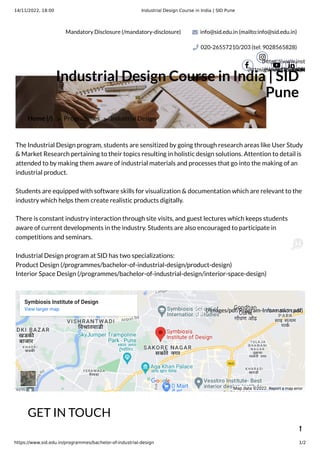 14/11/2022, 18:00 Industrial Design Course in India | SID Pune
https://www.sid.edu.in/programmes/bachelor-of-industrial-design 1/2
Symbiosis Institute of Design
View larger map
Map data ©2022 Report a map error
Mandatory Disclosure (/mandatory-disclosure) info@sid.edu.in (mailto:info@sid.edu.in)
020-26557210/203 (tel: 9028565828)
(https://www.facebook.

(https://www.inst
igshid=191i7x09h

(https://ww
 (https

Home (/) > Programmes > Industrial Design
Industrial Design Course in India | SID
Pune
The Industrial Design program, students are sensitized by going through research areas like User Study
& Market Research pertaining to their topics resulting in holistic design solutions. Attention to detail is
attended to by making them aware of industrial materials and processes that go into the making of an
industrial product.
Students are equipped with software skills for visualization & documentation which are relevant to the
industry which helps them create realistic products digitally.
There is constant industry interaction through site visits, and guest lectures which keeps students
aware of current developments in the industry. Students are also encouraged to participate in
competitions and seminars.
Industrial Design program at SID has two specializations:
Product Design (/programmes/bachelor-of-industrial-design/product-design)
Interior Space Design (/programmes/bachelor-of-industrial-design/interior-space-design)
GET IN TOUCH

(/images/pdf/Program-Information.pdf)
 