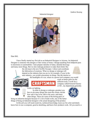 Andrew Koenig
                                        Industrial designer




Dear Bill,

        I have finally started my first job as an Industrial Designer in Arizona. An Industrial
Designer is someone who designs a wide variety of items. I design anything from ballpoint pens
to electronics to automobiles. I also prepare sketches of ideas, detailed drawings
and many more things. But we also redesign products to make them better like
                 the old mop to the new Swiffer Sweeper. I direct and coordinate
                 the fabrication of creations. What we design or redesign will
                 depend on the industry that you are in, for example, if your in the
                 auto industry, you would concentrate on things like the interior or
                            the headlights of a car, where in a power tool company you would
                                                                    work on better parts for the
                                                                    different tools, I work for a
                                                                    company called General Electric
                                                                    or GE , my department generally
                        works on lighting.
                                In order to design or redesign a product you
                        have to do many things like meet the clients, decide
                        how safe it has to be, talk to the users, and many
                        other things, These are some of the boring parts of
being an industrial designer because it’s a lot of desk work, one of the better
things of being an Industrial designer is the actual designing of the product.
        In this job you will need creativity, technical knowledge, keen eye for color and detail,
know how to use a computer, good at sketching, and know how products work. All you need is a
 