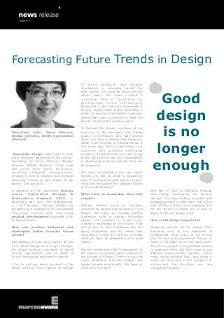 Forecasting Future Trends in Design

                                            to t re nd a na ly s is , a n d mak i ng
                                            conclusions on emerging trends. For
                                            best results, this must be done with the


                                                                                          Good
                                            whole team. We have created a
                                            workshop that is facilitated by
                                            professional trend researchers.
                                            Personally, I am not very interested in



                                                                                         design
                                            buying ready-made trend forecasts. I
                                            prefer to develop that insight ourselves,
                                            rather than read a manual on what the
                                            trends will be in the coming years.



                                                                                          is no
                                            To forecast the future, members of our
Interview with: Anne Stenros,               team go to the hot-spots and trendy
Design Director, KONE Corporation           places in metropols, and take photos
(Finland)                                   which are then professionally analysed.



                                                                                         longer
                                            KONE went through a transformation a
                                            few years ago, from a technology to a
                                            customer and solutions orientated
“Industrial design will require a much      company. Together with my team we go
more visionary leadership in the future,”   to the big cities to see how urbanisation


                                                                                         enough
according to Anne Stenros, Design           is developing and how people flow can
Director, KONE (Finland). “That need        be improved.
will come from many directions,
including changing demographics.            We must understand micro and macro
Designers need to analyse and forecast      trends, as well as what is happening
emerging trends to get ahead of the         next in architecture and interior design.
game,” Stenros adds.                        What are the signals for change? Where
                                            is the world heading?
A speaker at the upcoming marcus                                                        One part of that is branding through
evans     Industrial     Design       &     What kind of leadership does this           story-telling, developing the product
Innovation       Summit     2013 , in       require?                                    through the story-telling process and
Noordwijk aan Zee, The Netherlands,                                                     engaging people in that way. This is the
4 - 5 February, Stenros shares her          Design leaders have to navigate             kind of future that I see emerging, and
thoughts and strategies for forecasting     unchartered waters and be open to new       we are trying to figure out a way to
emerging trends and improving               things. We have to develop further          apply it into our design work.
product development processes in B-         leadership skills in design. Industrial
to-B businesses.                            design will require a much more             How could design maps help?
                                            visionary leadership in the future. That
How can product designers and               will be due to new challenges like the      Designers should not be basing their
developers better forecast future           aging population and its needs, and         decisions only on the headlines of
trends?                                     Generation Y with its need for a totally    megatrends. They have to go to the
                                            different type of leadership and work       site, to see and experience things, in
Competition is becoming harder all the      habits.                                     order to translate them into their work.
time. Good design is no longer enough.                                                  They do not need a complicated system
For grand designs, you need to adopt        Another dimension that is important for     to analyse trends, but they need to put
several approaches, one of which is         the future is empathy and emotions in       different ideas visually together. Trend
future forecasting and trend research.      the domain of design. There are not that    maps would simplify that, and make it
                                            many disciplines that can engage and        easier for everyone in the company to
I try to get my team involved in the        impact people emotionally. We have so       understand the direction you are
whole process, from signals of change       much more to learn.                         navigating towards.
 