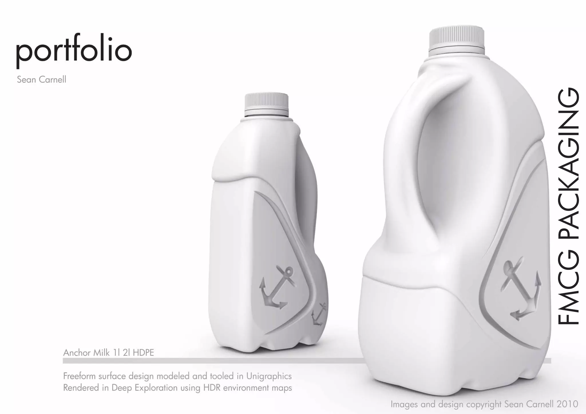 portfolio
Sean Carnell




                                                                                                              FMCG PACKAGING
           Anchor Milk 1l 2l HDPE

           Freeform surface design modeled and tooled in Unigraphics
           Rendered in Deep Exploration using HDR environment maps
                                                                       Images and design copyright Sean Carnell 2010
 
