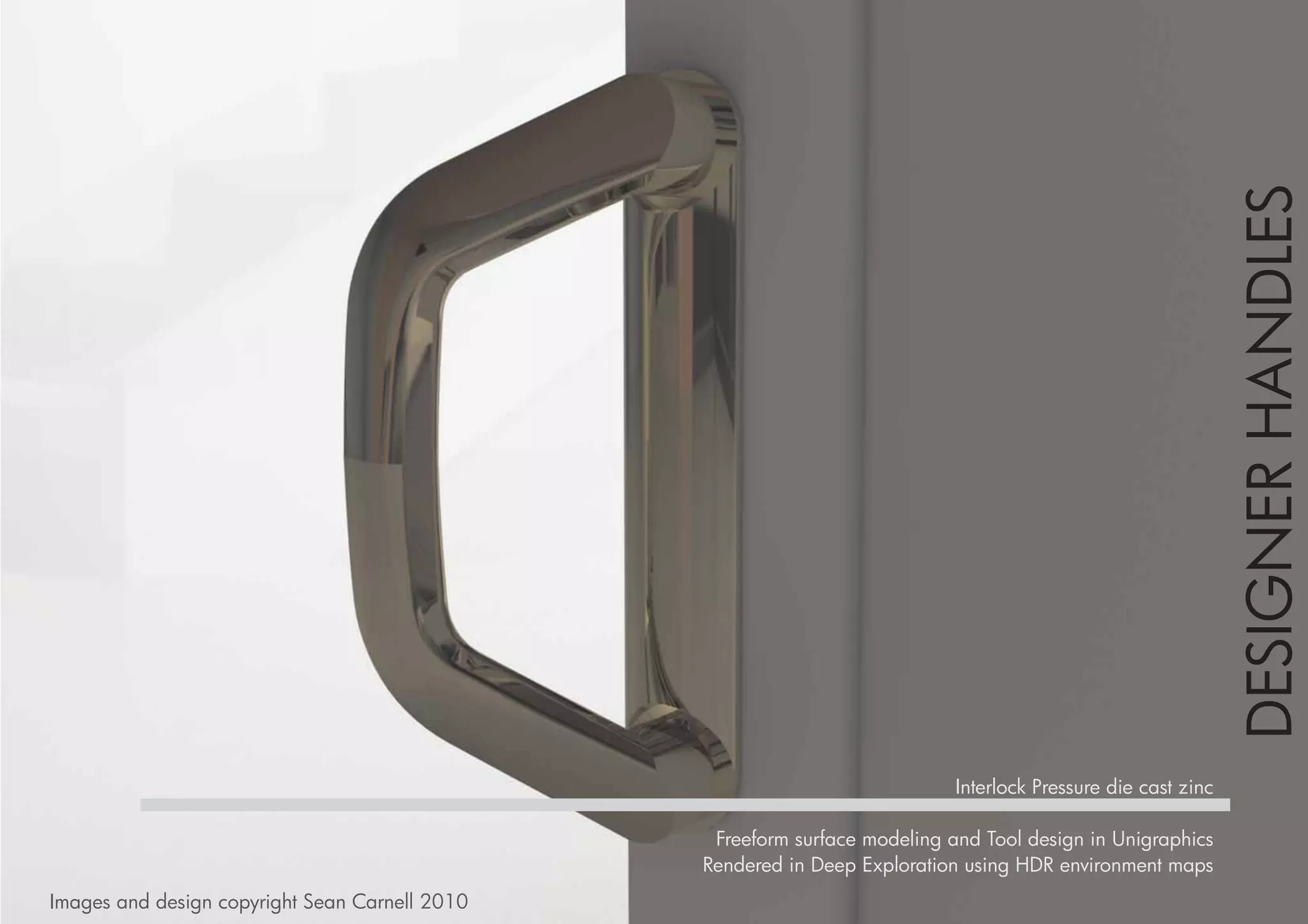DESIGNER HANDLES
                                                                            Interlock Pressure die cast zinc

                                                 Freeform surface modeling and Tool design in Unigraphics
                                                Rendered in Deep Exploration using HDR environment maps
Images and design copyright Sean Carnell 2010
 