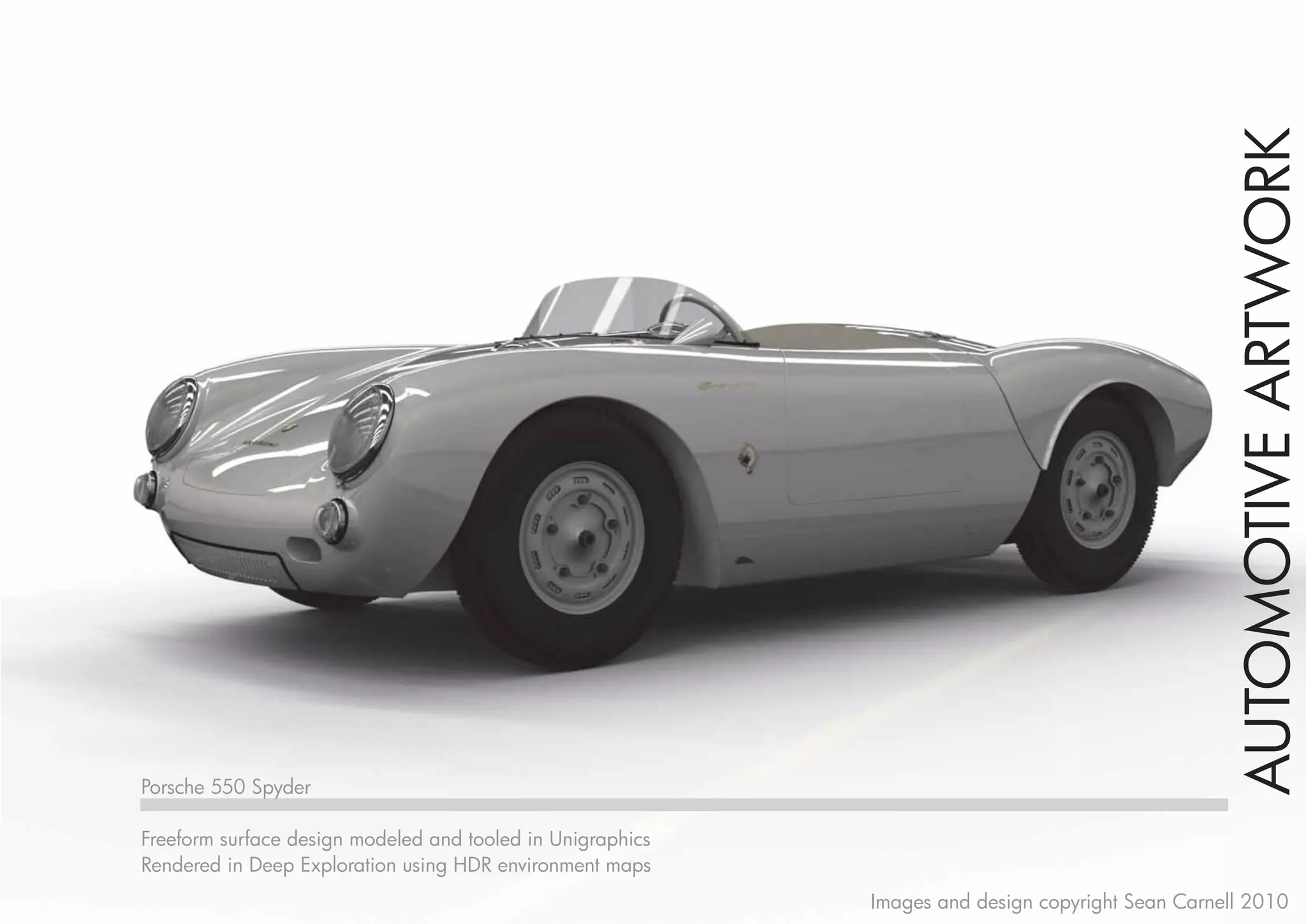 AUTOMOTIVE ARTWORK
Porsche 550 Spyder

Freeform surface design modeled and tooled in Unigraphics
Rendered in Deep Exploration using HDR environment maps
                                                            Images and design copyright Sean Carnell 2010
 