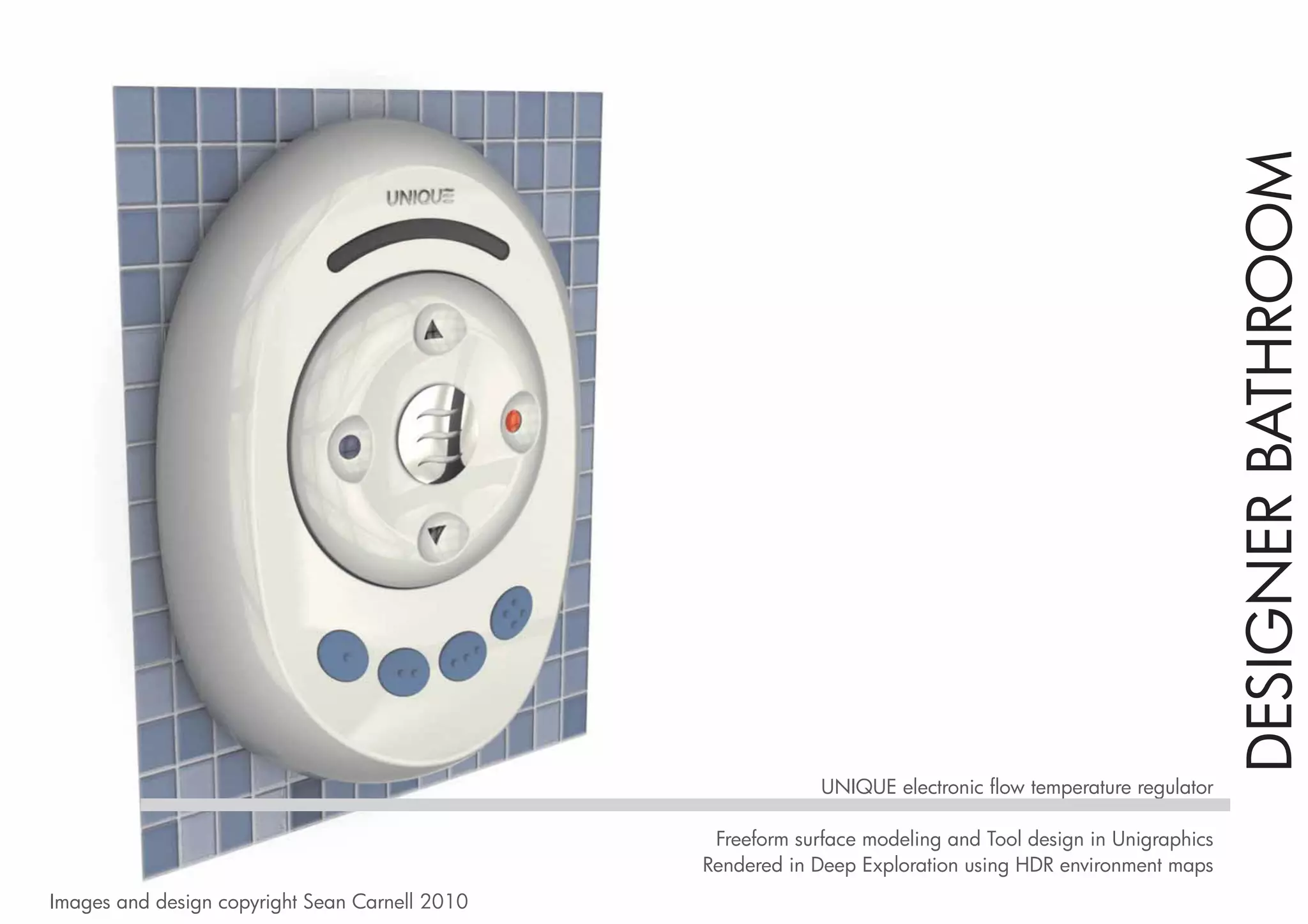 DESIGNER BATHROOM
                                                             UNIQUE electronic flow temperature regulator

                                                 Freeform surface modeling and Tool design in Unigraphics
                                                Rendered in Deep Exploration using HDR environment maps
Images and design copyright Sean Carnell 2010
 