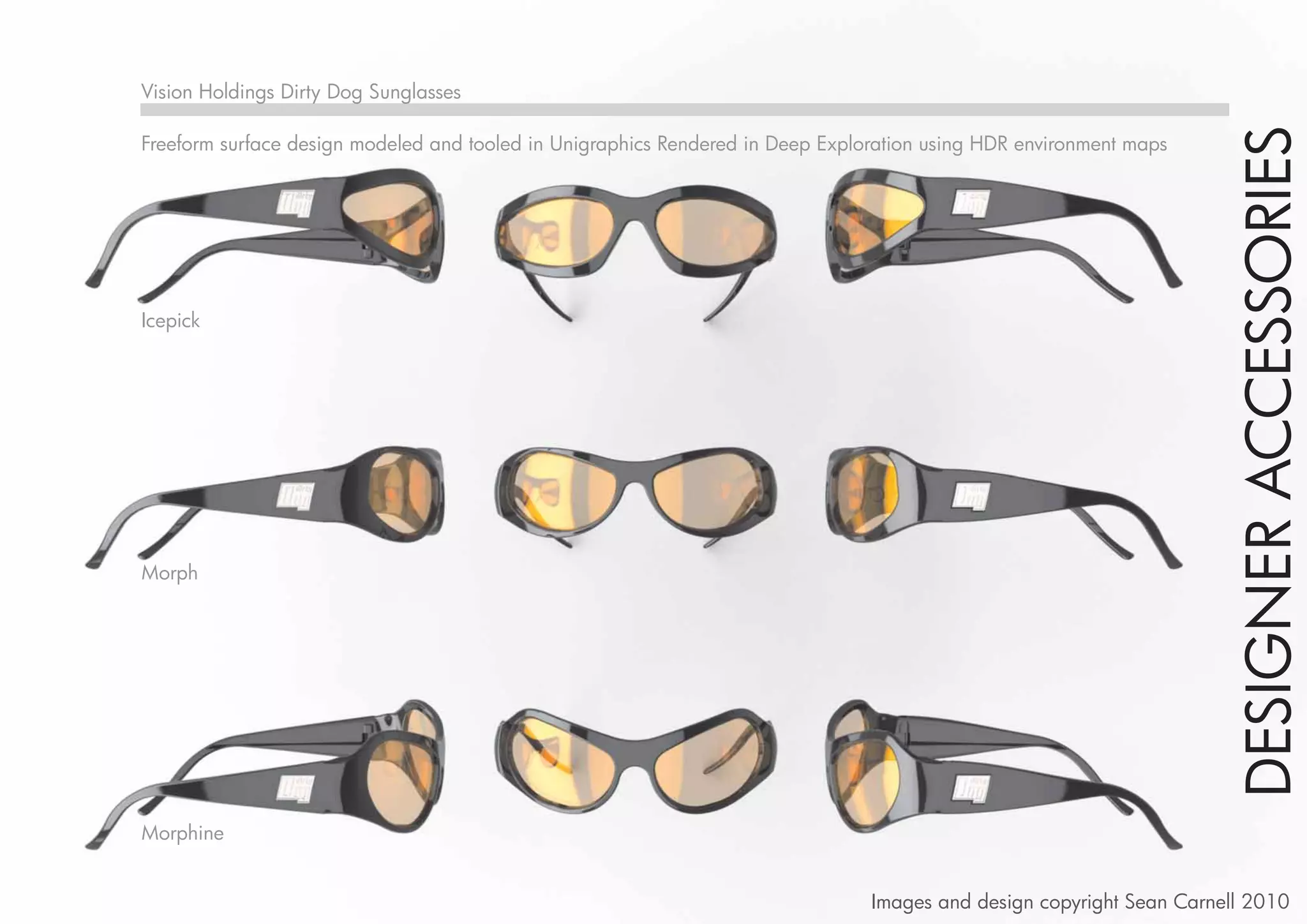 Vision Holdings Dirty Dog Sunglasses




                                                                                                                       DESIGNER ACCESSORIES
Freeform surface design modeled and tooled in Unigraphics Rendered in Deep Exploration using HDR environment maps




Icepick




Morph




Morphine


                                                                                Images and design copyright Sean Carnell 2010
 