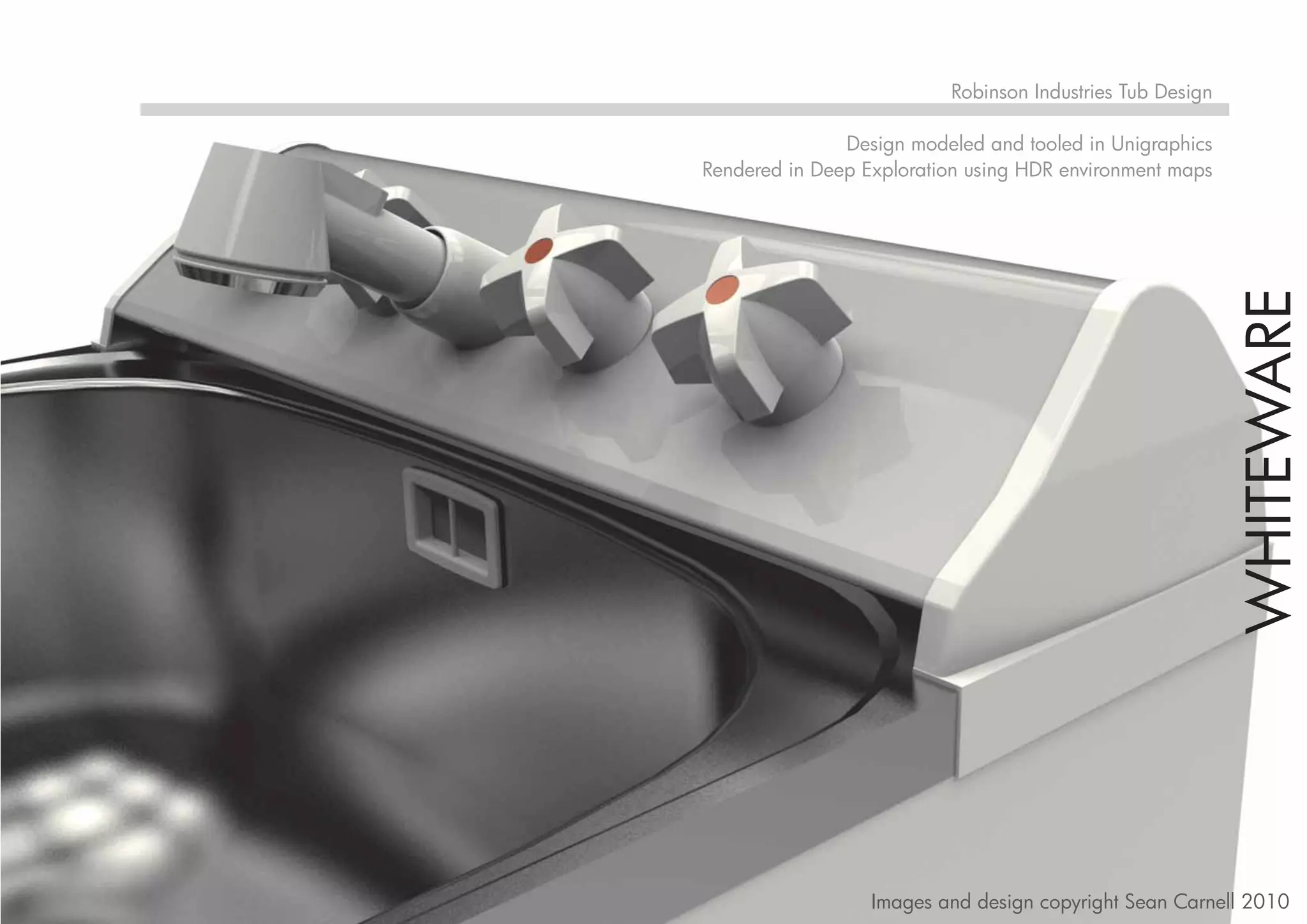 Robinson Industries Tub Design

               Design modeled and tooled in Unigraphics
Rendered in Deep Exploration using HDR environment maps




                                                           WHITEWARE
                  Images and design copyright Sean Carnell 2010
 