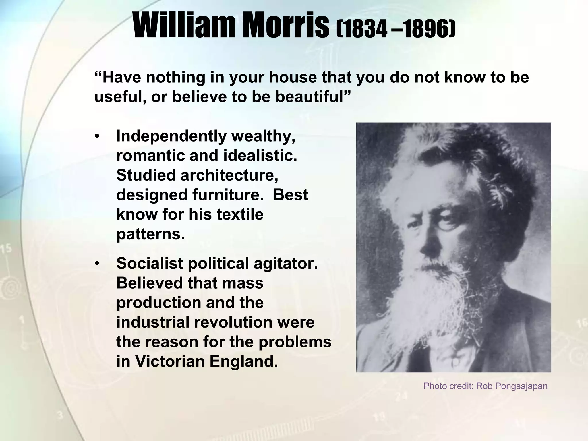 William Morris (1834 –1896)“Have nothing in your house that you do not know to be useful, or believe to be beautiful”Independently wealthy, romantic and idealistic.  Studied architecture, designed furniture.  Best know for his textile patterns.Socialist political agitator. Believed that mass production and the industrial revolution were the reason for the problems in Victorian England.Photo credit: Rob Pongsajapan