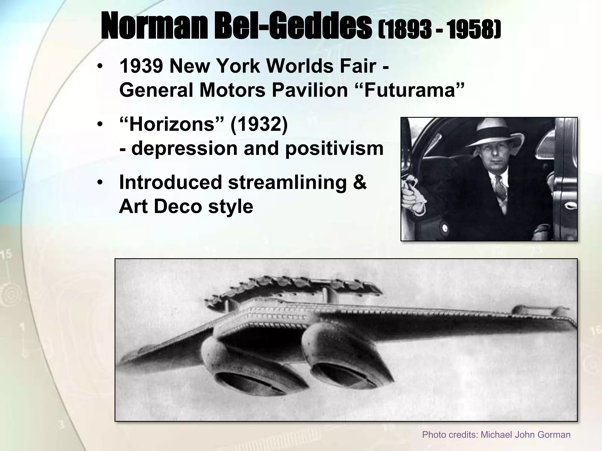 Norman Bel-Geddes (1893 - 1958)1939 New York Worlds Fair - General Motors Pavilion “Futurama”“Horizons” (1932) - depression and positivismIntroduced streamlining & Art Deco style Photo credits: Michael John Gorman