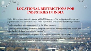 LOCATIONAL RESTRICTIONS FOR
INDUSTRIES IN INDIA
Under this provision, industries located within 25 kilometers of the periphery of cities having a
population of at least one million, must obtain an industrial license from the federal government.
This locational restriction does not apply in the following cases:
---industries manufacturing electronics, computer software and printing or any other industry that
many be classified as a ‘non-polluting industry’ or
---industries located in an area designated as an industrial area before July 25, 1991.
The location of industrial units is subject to appropriate local zoning, land use regulations as well as
environment regulations in order to maintain ecological discipline.
 