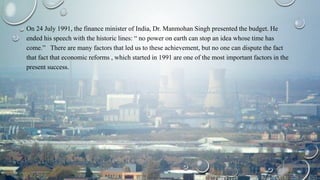 On 24 July 1991, the finance minister of India, Dr. Manmohan Singh presented the budget. He
ended his speech with the historic lines: “ no power on earth can stop an idea whose time has
come.” There are many factors that led us to these achievement, but no one can dispute the fact
that fact that economic reforms , which started in 1991 are one of the most important factors in the
present success.
 